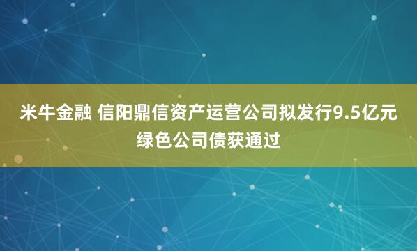 米牛金融 信阳鼎信资产运营公司拟发行9.5亿元绿色公司债获通过