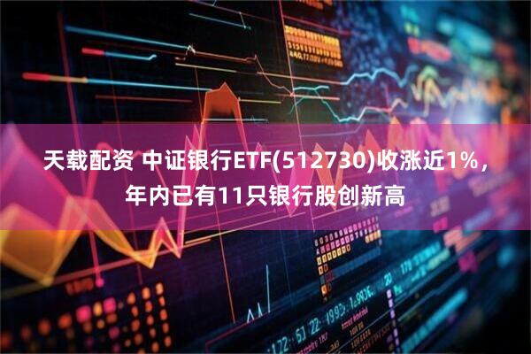 天载配资 中证银行ETF(512730)收涨近1%，年内已有11只银行股创新高