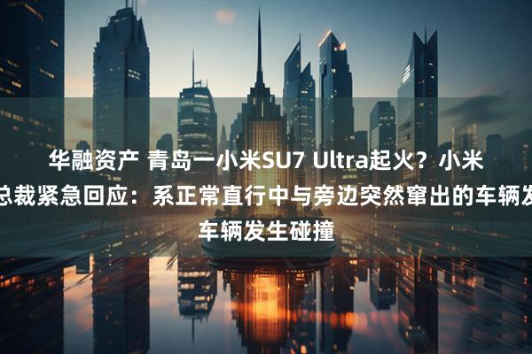 华融资产 青岛一小米SU7 Ultra起火？小米汽车副总裁紧急回应：系正常直行中与旁边突然窜出的车辆发生碰撞