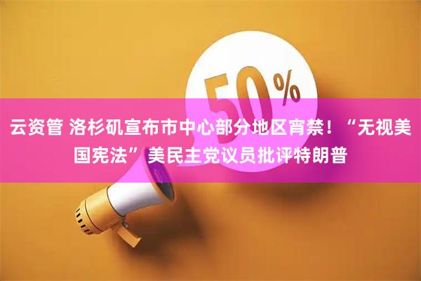 云资管 洛杉矶宣布市中心部分地区宵禁！“无视美国宪法” 美民主党议员批评特朗普