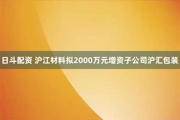 日斗配资 沪江材料拟2000万元增资子公司沪汇包装