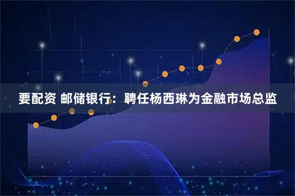 要配资 邮储银行：聘任杨西琳为金融市场总监