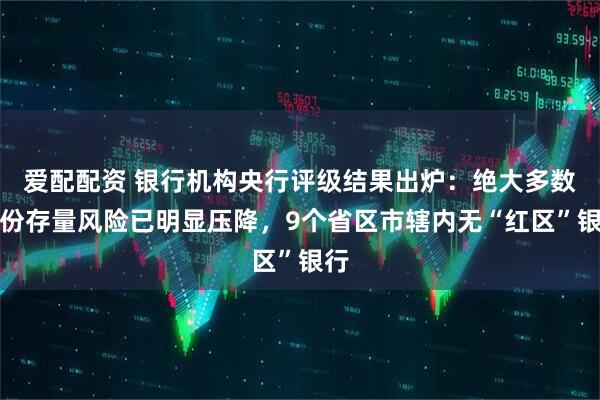 爱配配资 银行机构央行评级结果出炉：绝大多数省份存量风险已明显压降，9个省区市辖内无“红区”银行