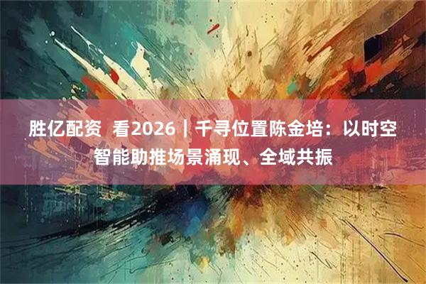 胜亿配资  看2026｜千寻位置陈金培：以时空智能助推场景涌现、全域共振