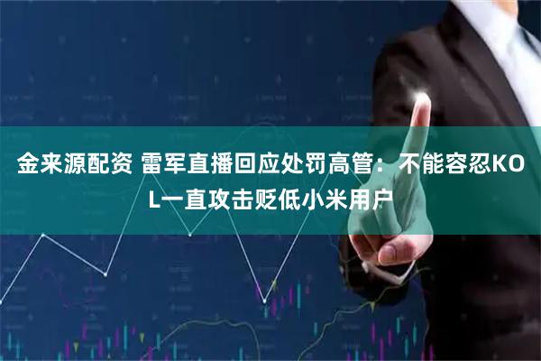 金来源配资 雷军直播回应处罚高管：不能容忍KOL一直攻击贬低小米用户