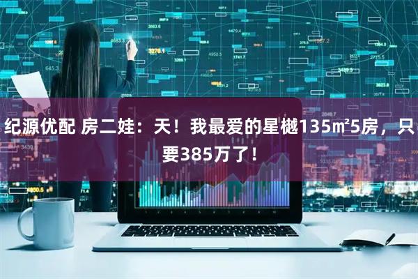 纪源优配 房二娃：天！我最爱的星樾135㎡5房，只要385万了！