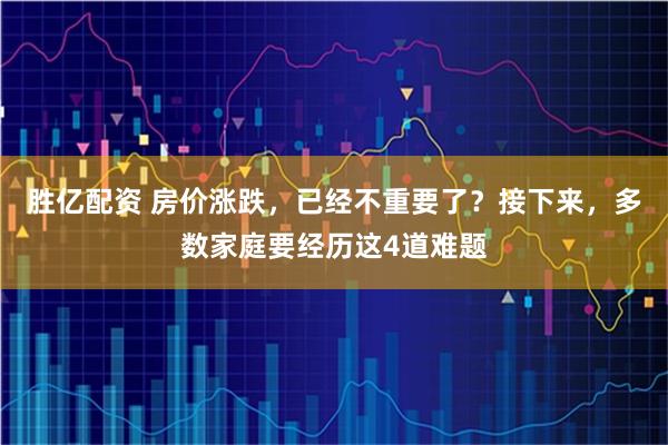 胜亿配资 房价涨跌，已经不重要了？接下来，多数家庭要经历这4道难题