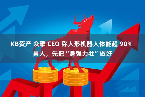 KB资产 众擎 CEO 称人形机器人体能超 90% 男人，先把“身强力壮”做好