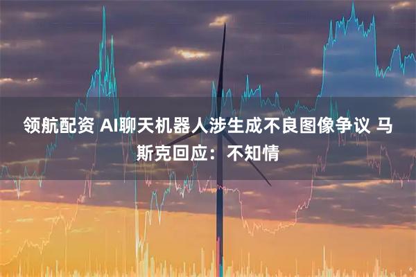 领航配资 AI聊天机器人涉生成不良图像争议 马斯克回应：不知情