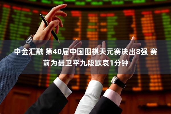 中金汇融 第40届中国围棋天元赛决出8强 赛前为聂卫平九段默哀1分钟