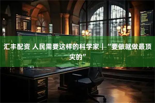汇丰配资 人民需要这样的科学家｜“要做就做最顶尖的”