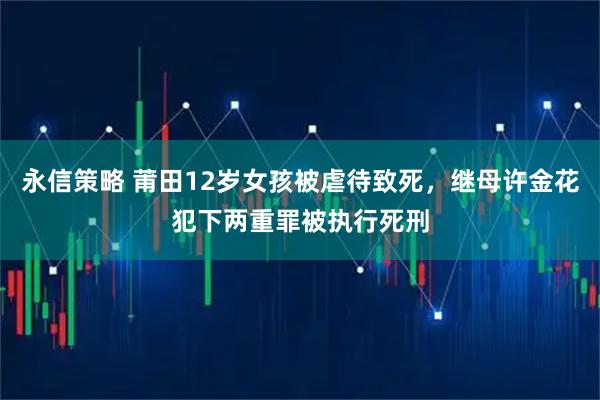 永信策略 莆田12岁女孩被虐待致死，继母许金花犯下两重罪被执行死刑