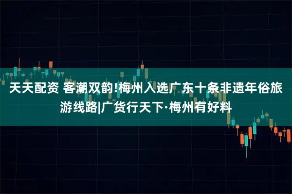 天天配资 客潮双韵!梅州入选广东十条非遗年俗旅游线路|广货行天下·梅州有好料
