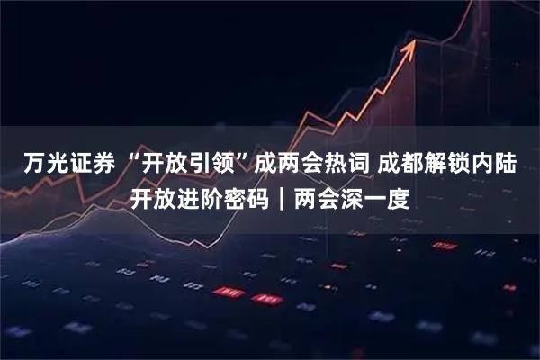 万光证券 “开放引领”成两会热词 成都解锁内陆开放进阶密码｜两会深一度