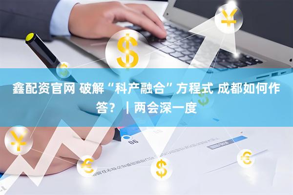 鑫配资官网 破解“科产融合”方程式 成都如何作答？｜两会深一度