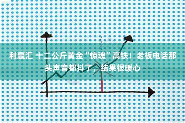 利赢汇 十二公斤黄金“惊魂”高铁！老板电话那头声音都抖了，结果很暖心