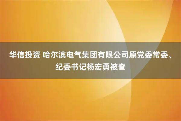 华信投资 哈尔滨电气集团有限公司原党委常委、纪委书记杨宏勇被查