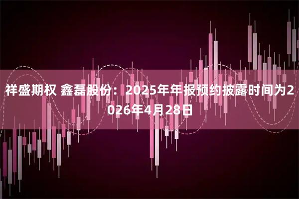 祥盛期权 鑫磊股份：2025年年报预约披露时间为2026年4月28日