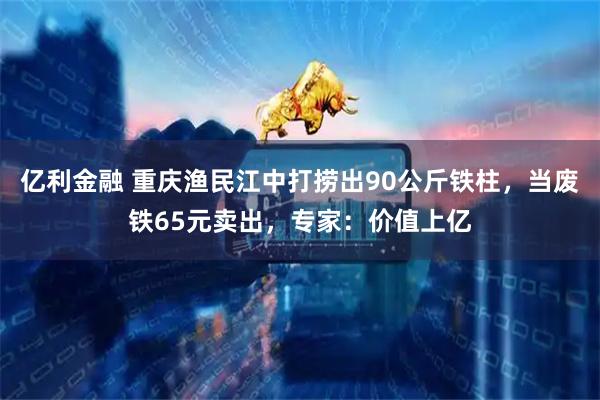 亿利金融 重庆渔民江中打捞出90公斤铁柱，当废铁65元卖出，专家：价值上亿