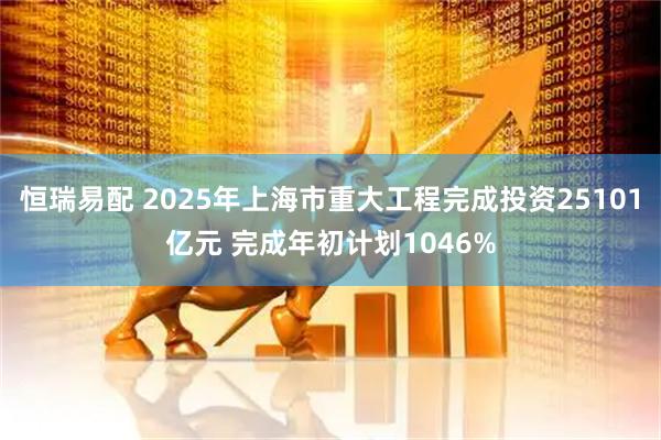 恒瑞易配 2025年上海市重大工程完成投资25101亿元 完成年初计划1046%