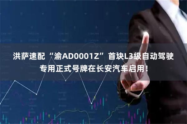 洪萨速配 “渝AD0001Z” 首块L3级自动驾驶专用正式号牌在长安汽车启用！
