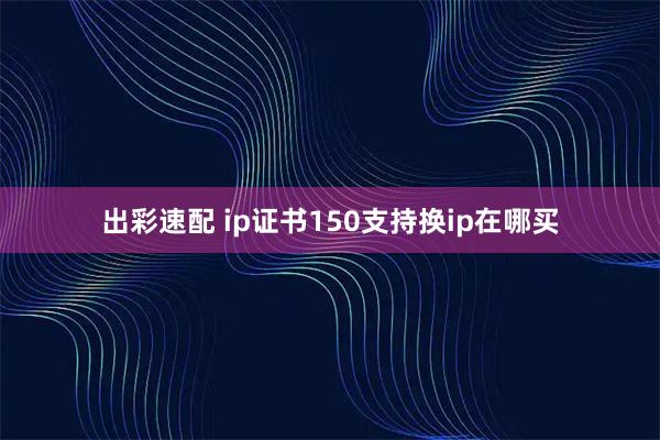 出彩速配 ip证书150支持换ip在哪买