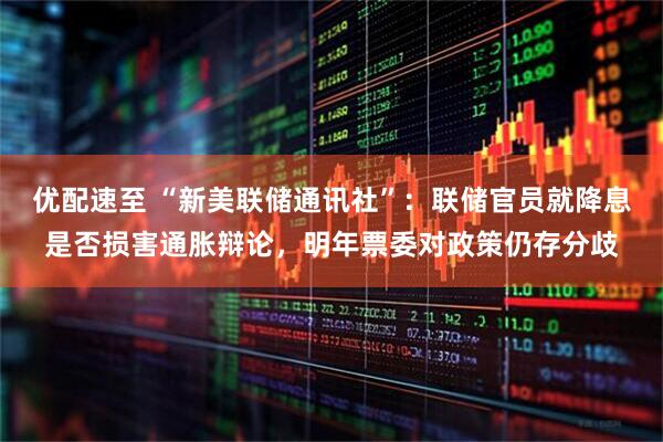 优配速至 “新美联储通讯社”：联储官员就降息是否损害通胀辩论，明年票委对政策仍存分歧