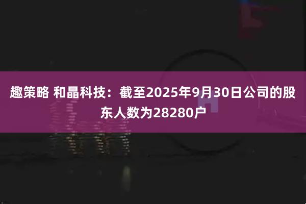 趣策略 和晶科技：截至2025年9月30日公司的股东人数为28280户