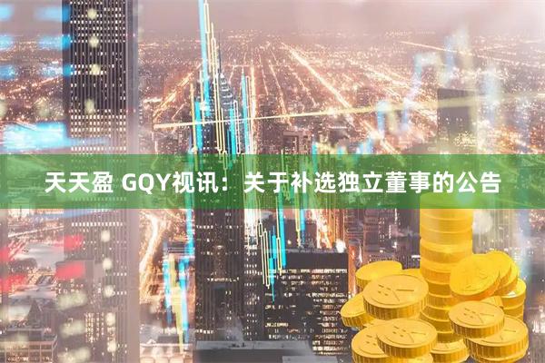 天天盈 GQY视讯：关于补选独立董事的公告