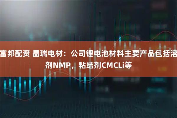 富邦配资 晶瑞电材：公司锂电池材料主要产品包括溶剂NMP，粘结剂CMCLi等