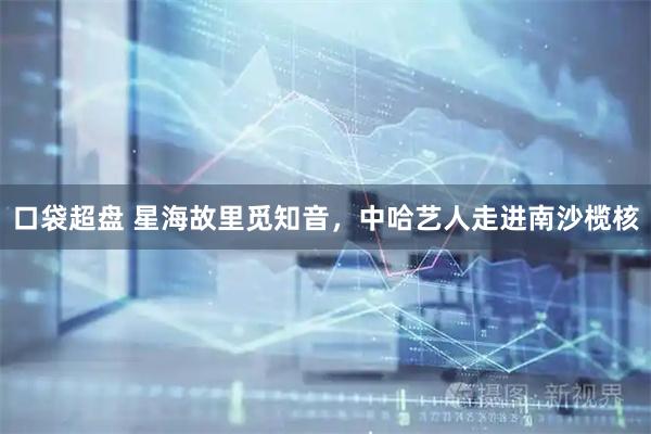 口袋超盘 星海故里觅知音，中哈艺人走进南沙榄核