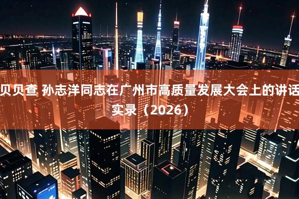 贝贝查 孙志洋同志在广州市高质量发展大会上的讲话实录（2026）