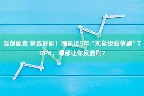聚创配资 精选好剧！腾讯近5年“现象级爱情剧”TOP6，哪部让你反复刷？