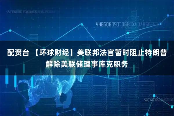 配资台 【环球财经】美联邦法官暂时阻止特朗普解除美联储理事库克职务